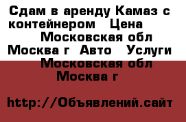 Сдам в аренду Камаз с контейнером › Цена ­ 12 000 - Московская обл., Москва г. Авто » Услуги   . Московская обл.,Москва г.